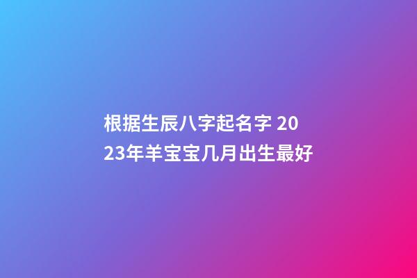 根据生辰八字起名字 2023年羊宝宝几月出生最好